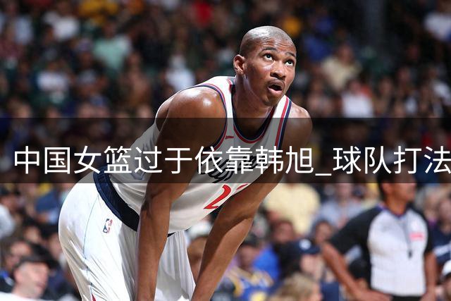 中国女篮过于依靠韩旭 球队打法单一问题显露无遗 遇强队恐遭惩罚